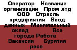 Оператор › Название организации ­ Пром лтд, ООО › Отрасль предприятия ­ Ввод данных › Минимальный оклад ­ 23 000 - Все города Работа » Вакансии   . Бурятия респ.